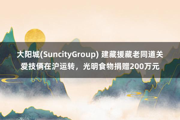 大阳城(SuncityGroup) 建藏援藏老同道关爱技俩在沪运转，光明食物捐赠200万元