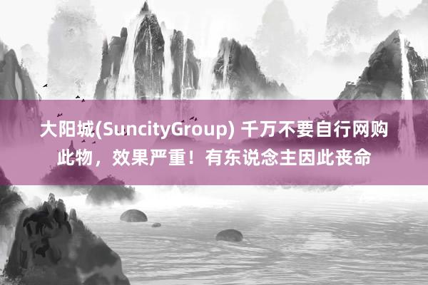 大阳城(SuncityGroup) 千万不要自行网购此物，效果严重！有东说念主因此丧命