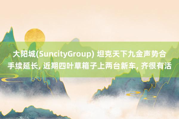 大阳城(SuncityGroup) 坦克天下九金声势合手续延长， 近期四叶草箱子上两台新车， 齐很有活