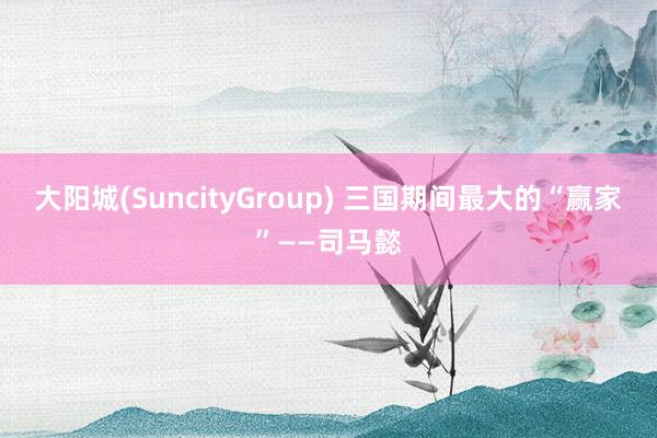 大阳城(SuncityGroup) 三国期间最大的“赢家”——司马懿