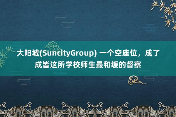大阳城(SuncityGroup) 一个空座位，成了成皆这所学校师生最和缓的督察