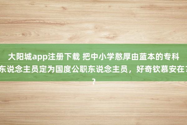 大阳城app注册下载 把中小学憨厚由蓝本的专科东说念主员定为国度公职东说念主员，好奇钦慕安在？