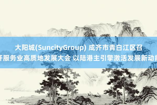 大阳城(SuncityGroup) 成齐市青白江区召开服务业高质地发展大会 以陆港主引擎激活发展新动能