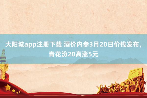 大阳城app注册下载 酒价内参3月20日价钱发布，青花汾20高涨5元