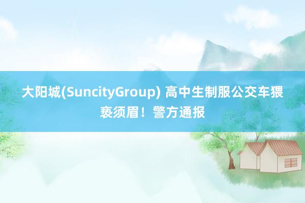 大阳城(SuncityGroup) 高中生制服公交车猥亵须眉！警方通报