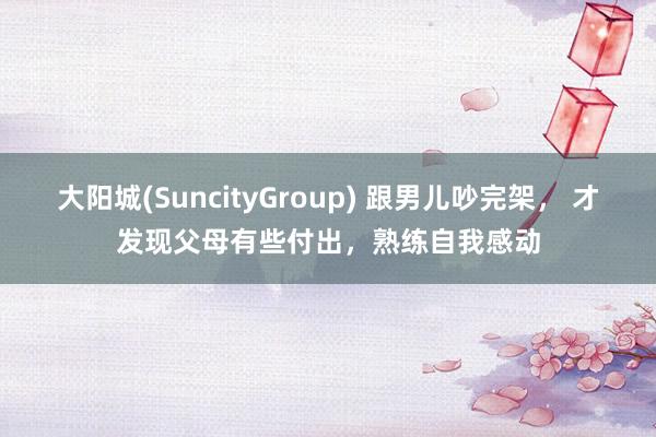 大阳城(SuncityGroup) 跟男儿吵完架， 才发现父母有些付出，熟练自我感动