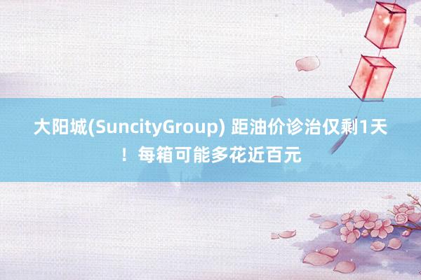 大阳城(SuncityGroup) 距油价诊治仅剩1天！每箱可能多花近百元