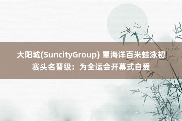 大阳城(SuncityGroup) 覃海洋百米蛙泳初赛头名晋级：为全运会开幕式自爱
