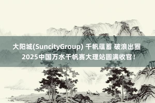大阳城(SuncityGroup) 千帆蕴蓄 破浪出圈  2025中国万水千帆赛大理站圆满收官！