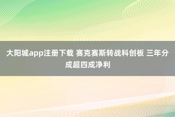 大阳城app注册下载 赛克赛斯转战科创板 三年分成超四成净利