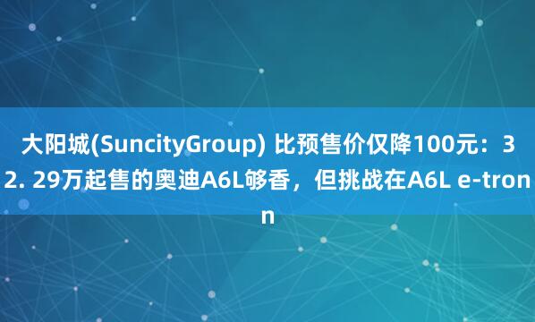 大阳城(SuncityGroup) 比预售价仅降100元：32. 29万起售的奥迪A6L够香，但挑战在A6L e-tron