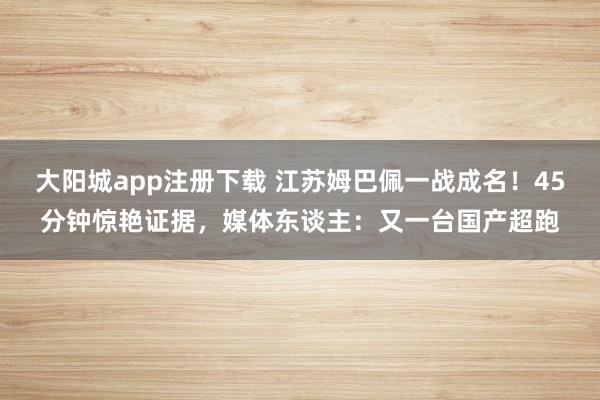 大阳城app注册下载 江苏姆巴佩一战成名！45分钟惊艳证据，媒体东谈主：又一台国产超跑