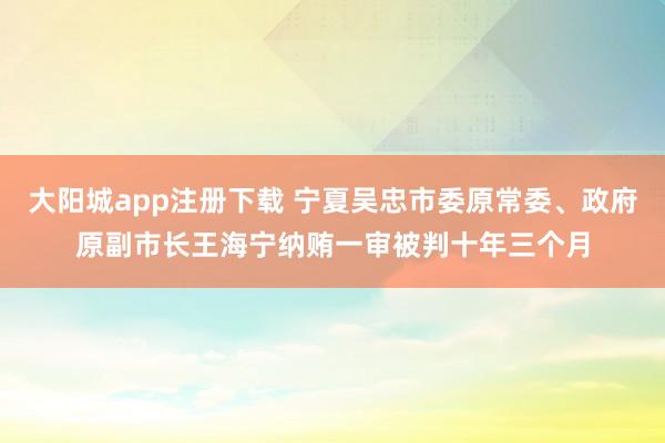 大阳城app注册下载 宁夏吴忠市委原常委、政府原副市长王海宁纳贿一审被判十年三个月