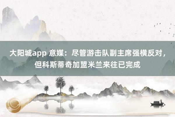 大阳城app 意媒：尽管游击队副主席强横反对，但科斯蒂奇加盟米兰来往已完成