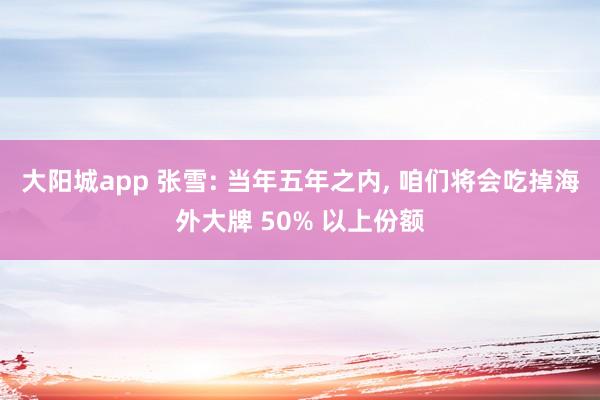 大阳城app 张雪: 当年五年之内， 咱们将会吃掉海外大牌 50% 以上份额