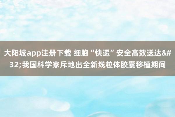 大阳城app注册下载 细胞“快递”安全高效送达 我国科学家斥地出全新线粒体胶囊移植期间