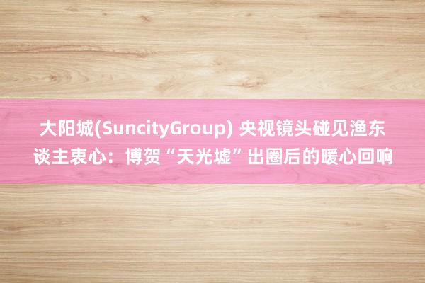 大阳城(SuncityGroup) 央视镜头碰见渔东谈主衷心：博贺“天光墟”出圈后的暖心回响