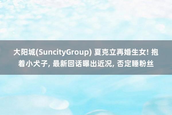 大阳城(SuncityGroup) 夏克立再婚生女! 抱着小犬子， 最新回话曝出近况， 否定睡粉丝