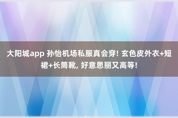 大阳城app 孙怡机场私服真会穿! 玄色皮外衣+短裙+长筒靴，<a href=