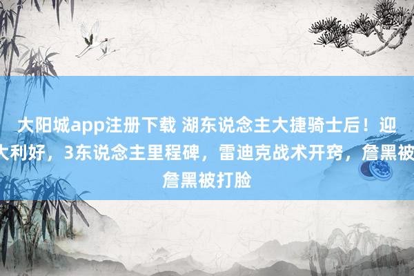 大阳城app注册下载 湖东说念主大捷骑士后！迎来3大利好，3东说念主里程碑，雷迪克战术开窍，詹黑被打脸