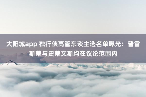 大阳城app 独行侠高管东谈主选名单曝光：普雷斯蒂与史蒂文斯均在议论范围内