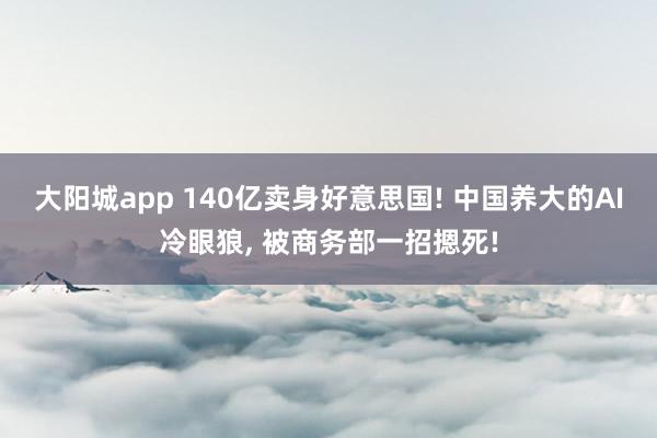 大阳城app 140亿卖身好意思国! 中国养大的AI冷眼狼， 被商务部一招摁死!