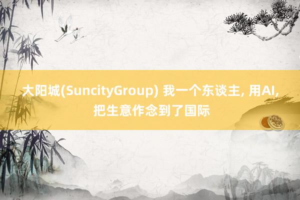 大阳城(SuncityGroup) 我一个东谈主， 用AI， 把生意作念到了国际