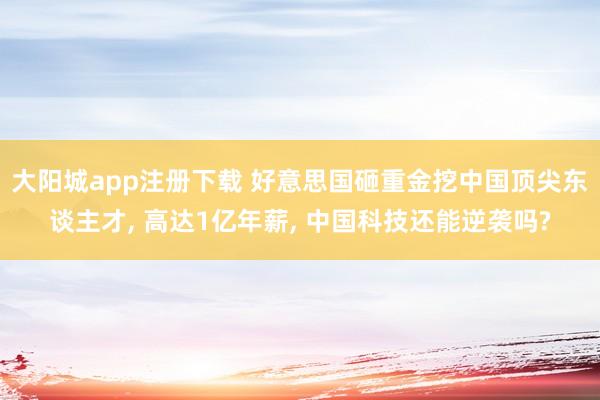 大阳城app注册下载 好意思国砸重金挖中国顶尖东谈主才， 高达1亿年薪， 中国科技还能逆袭吗?
