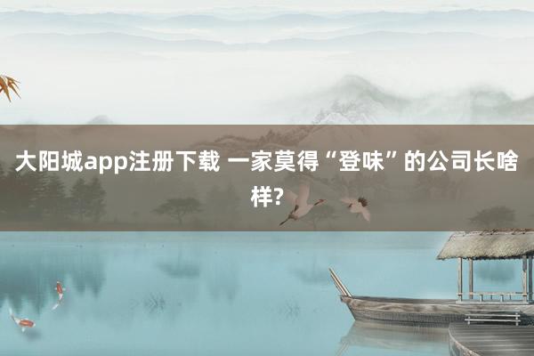 大阳城app注册下载 一家莫得“登味”的公司长啥样?