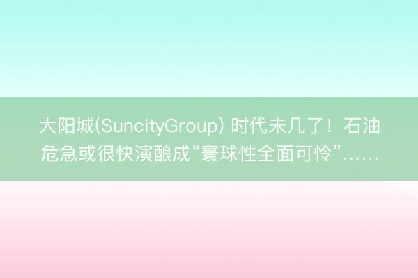 大阳城(SuncityGroup) 时代未几了！石油危急或很快演酿成“寰球性全面可怜”……