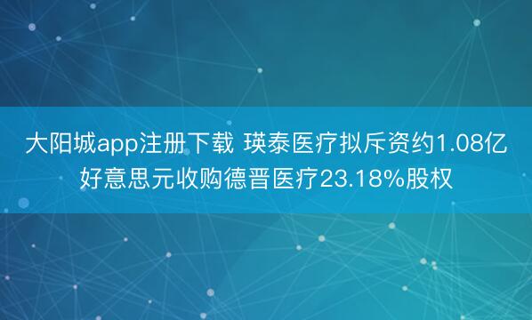 大阳城app注册下载 瑛泰医疗拟斥资约1.08亿好意思元收购德晋医疗23.18%股权
