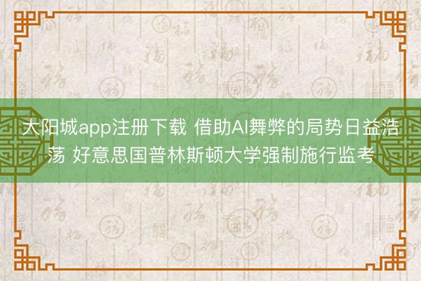 大阳城app注册下载 借助AI舞弊的局势日益浩荡 好意思国普林斯顿大学强制施行监考