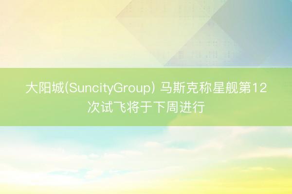 大阳城(SuncityGroup) 马斯克称星舰第12次试飞将于下周进行