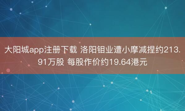 大阳城app注册下载 洛阳钼业遭小摩减捏约213.91万股 每股作价约19.64港元