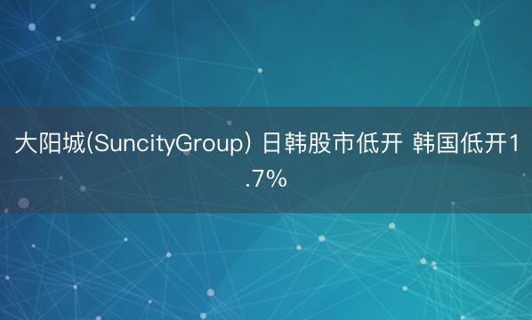 大阳城(SuncityGroup) 日韩股市低开 韩国低开1.7%