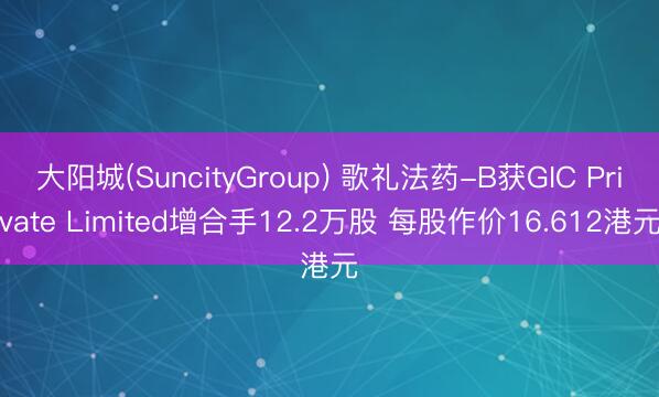 大阳城(SuncityGroup) 歌礼法药-B获GIC Private Limited增合手12.2万股 每股作价16.612港元