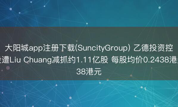 大阳城app注册下载(SuncityGroup) 乙德投资控股遭Liu Chuang减抓约1.11亿股 每股均价0.2438港元