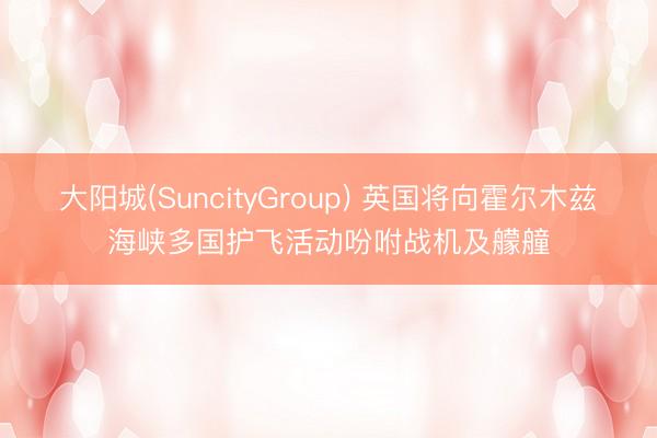 大阳城(SuncityGroup) 英国将向霍尔木兹海峡多国护飞活动吩咐战机及艨艟