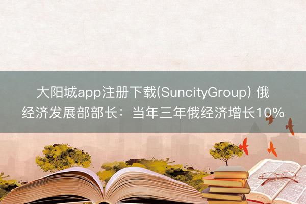 大阳城app注册下载(SuncityGroup) 俄经济发展部部长：当年三年俄经济增长10%
