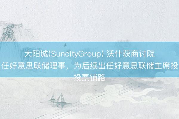 大阳城(SuncityGroup) 沃什获商讨院阐述出任好意思联储理事，为后续出任好意思联储主席投票铺路