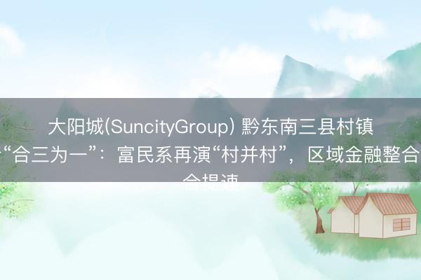 大阳城(SuncityGroup) 黔东南三县村镇银行“合三为一”：富民系再演“村并村”，区域金融整合提速