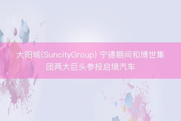 大阳城(SuncityGroup) 宁德期间和博世集团两大巨头参投启境汽车