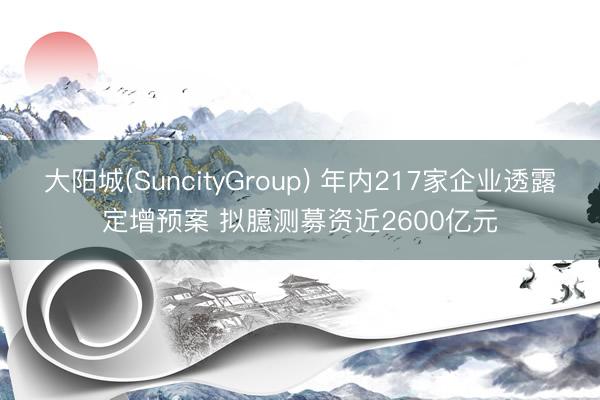 大阳城(SuncityGroup) 年内217家企业透露定增预案 拟臆测募资近2600亿元