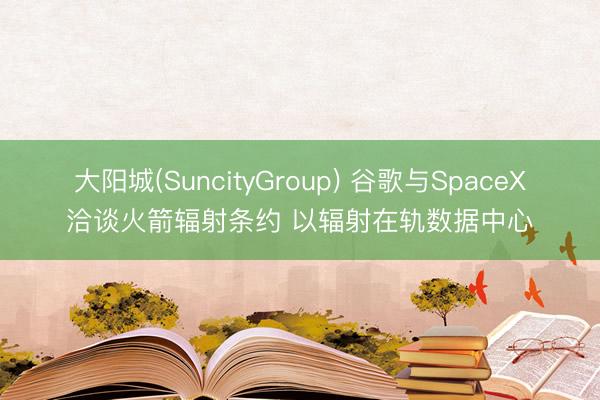 大阳城(SuncityGroup) 谷歌与SpaceX洽谈火箭辐射条约 以辐射在轨数据中心