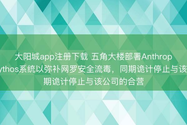大阳城app注册下载 五角大楼部署Anthropic公司的Mythos系统以弥补网罗安全流毒，同期诡计停止与该公司的合营