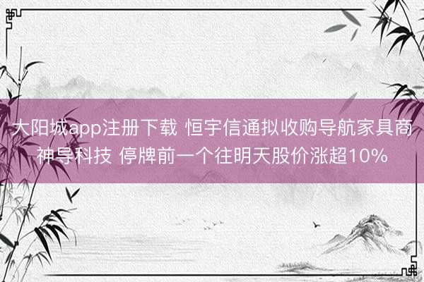 大阳城app注册下载 恒宇信通拟收购导航家具商神导科技 停牌前一个往明天股价涨超10%