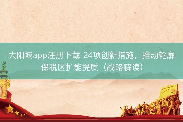 大阳城app注册下载 24项创新措施，推动轮廓保税区扩能提质（战略解读）