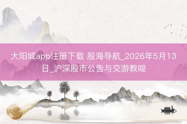 大阳城app注册下载 股海导航_2026年5月13日_沪深股市公告与交游教唆