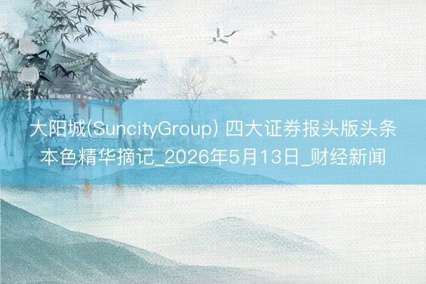 大阳城(SuncityGroup) 四大证券报头版头条本色精华摘记_2026年5月13日_财经新闻