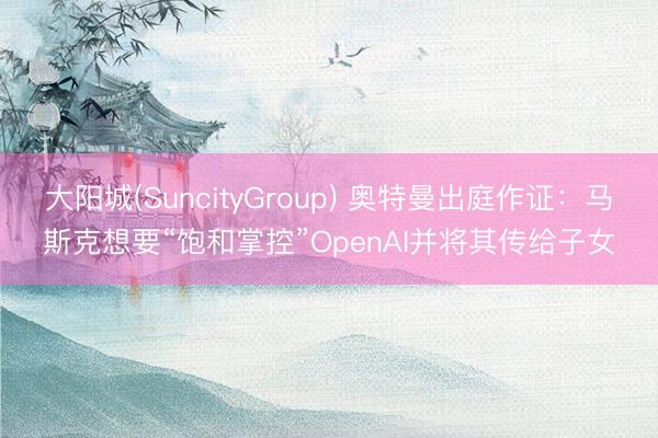 大阳城(SuncityGroup) 奥特曼出庭作证：马斯克想要“饱和掌控”OpenAI并将其传给子女